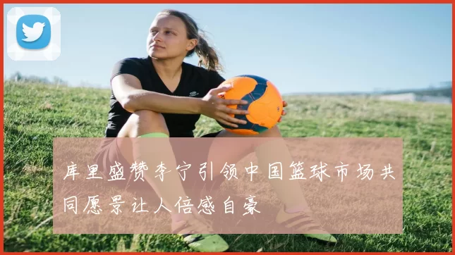 库里盛赞李宁引领中国篮球市场共同愿景让人倍感自豪