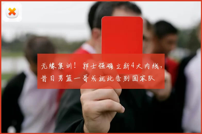 无缘集训!郭士强确立新4大内线,昔日男篮一哥或就此告别国家队