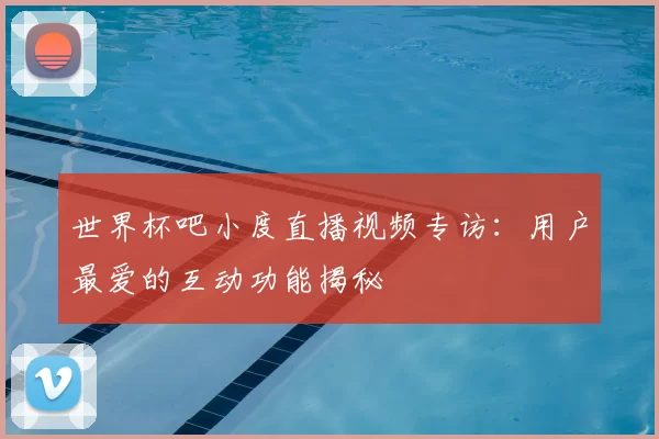 世界杯吧小度直播视频专访:用户最爱的互动功能揭秘