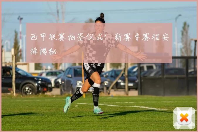 西甲联赛抽签仪式:新赛季赛程安排揭秘