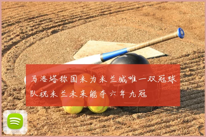 马洛塔称国米为米兰城唯一双冠球队祝米兰未来能夺六年九冠