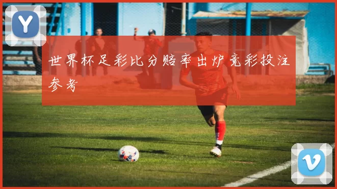 世界杯足彩比分赔率出炉竞彩投注参考