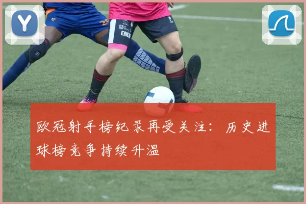 欧冠射手榜纪录再受关注：历史进球榜竞争持续升温