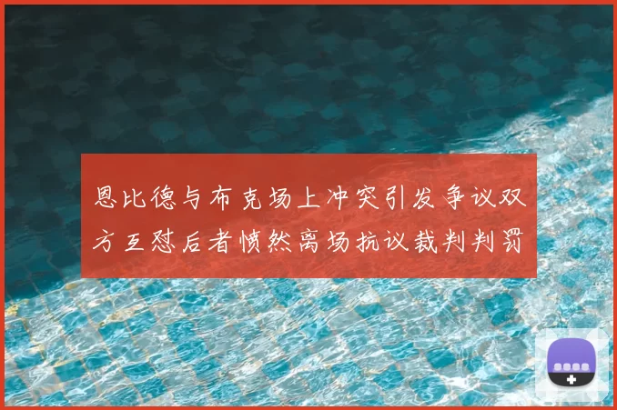 恩比德与布克场上冲突引发争议双方互怼后者愤然离场抗议裁判判罚