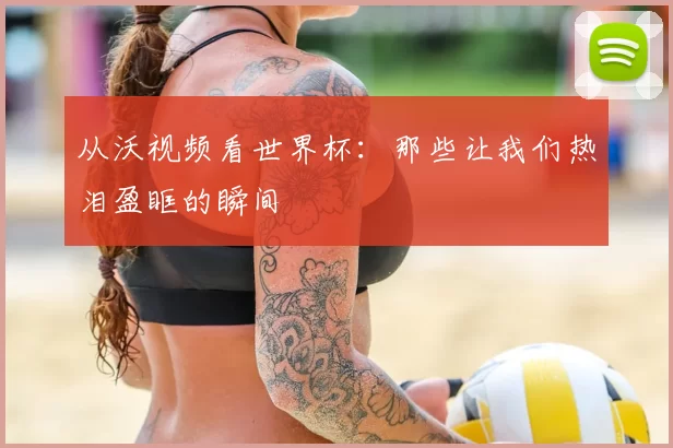 从沃视频看世界杯：那些让我们热泪盈眶的瞬间