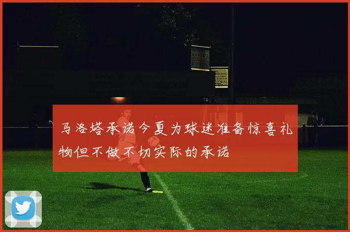 马洛塔承诺今夏为球迷准备惊喜礼物但不做不切实际的承诺