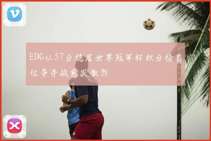 EDG以57分稳居世界冠军杯积分榜首位争夺战愈发激烈