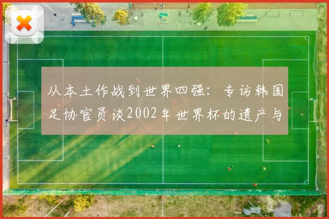 从本土作战到世界四强：专访韩国足协官员谈2002年世界杯的遗产与影响