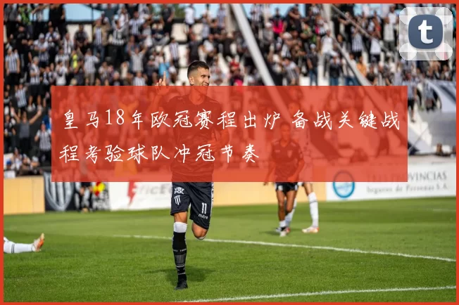 皇马18年欧冠赛程出炉 备战关键战程考验球队冲冠节奏