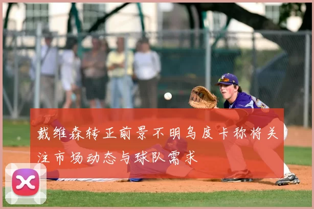 戴维森转正前景不明乌度卡称将关注市场动态与球队需求