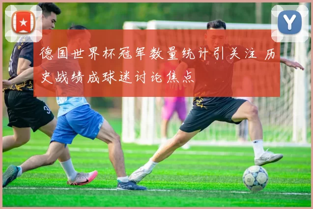 德国世界杯冠军数量统计引关注 历史战绩成球迷讨论焦点