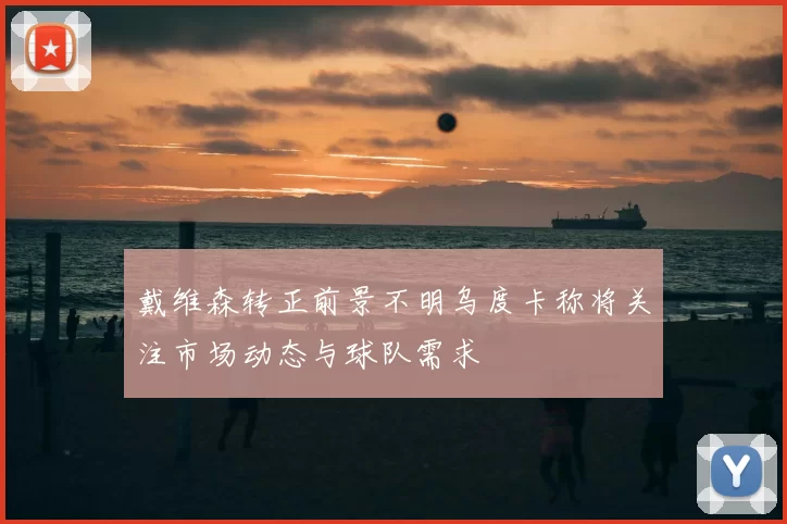 戴维森转正前景不明乌度卡称将关注市场动态与球队需求