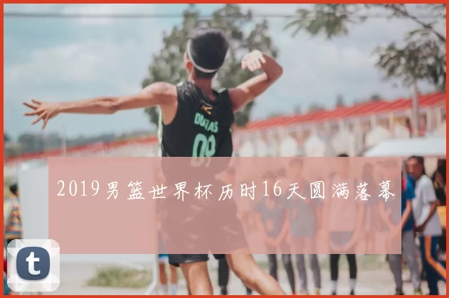 2019男篮世界杯历时16天圆满落幕