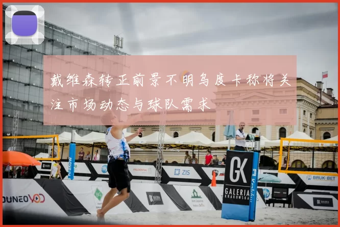 戴维森转正前景不明乌度卡称将关注市场动态与球队需求