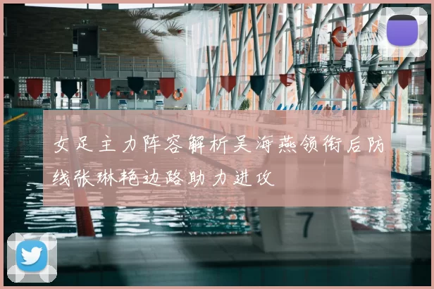 女足主力阵容解析吴海燕领衔后防线张琳艳边路助力进攻