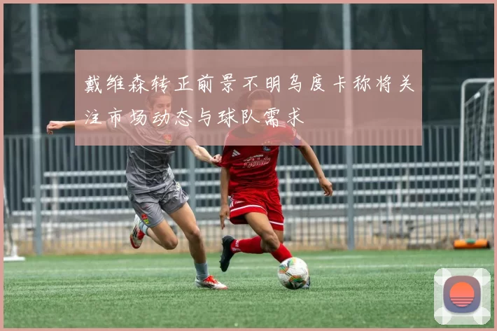戴维森转正前景不明乌度卡称将关注市场动态与球队需求