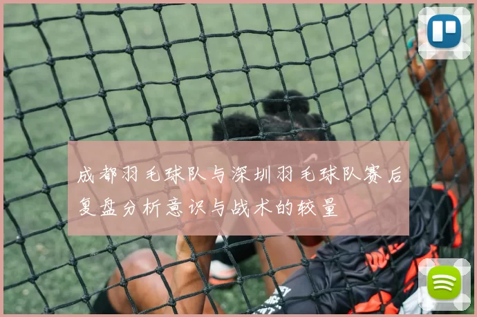成都羽毛球队与深圳羽毛球队赛后复盘分析意识与战术的较量
