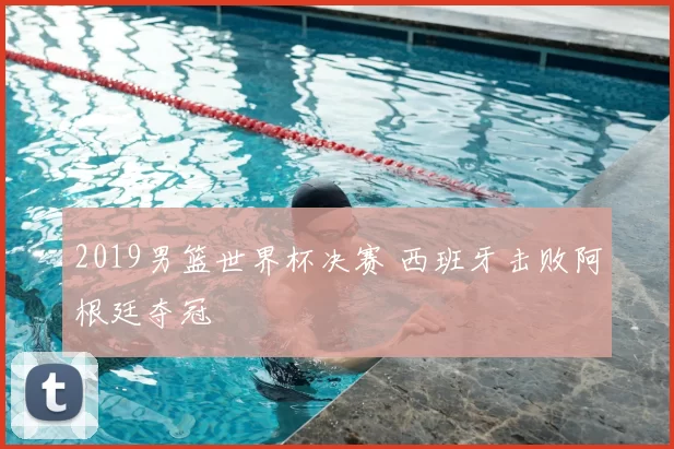 2019男篮世界杯决赛 西班牙击败阿根廷夺冠