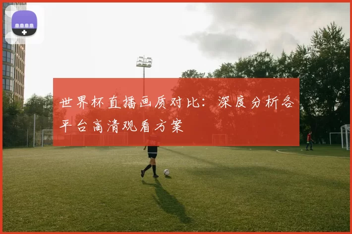 世界杯直播画质对比:深度分析各平台高清观看方案