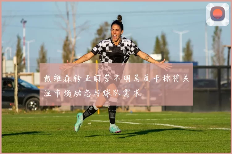 戴维森转正前景不明乌度卡称将关注市场动态与球队需求