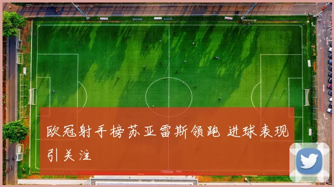 欧冠射手榜苏亚雷斯领跑 进球表现引关注