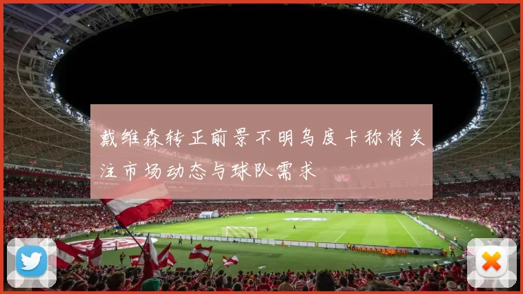 戴维森转正前景不明乌度卡称将关注市场动态与球队需求