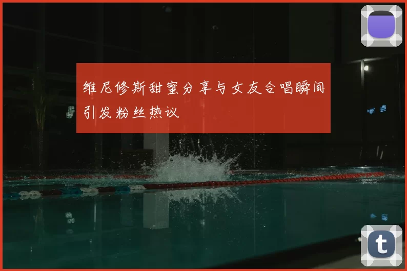 维尼修斯甜蜜分享与女友合唱瞬间引发粉丝热议