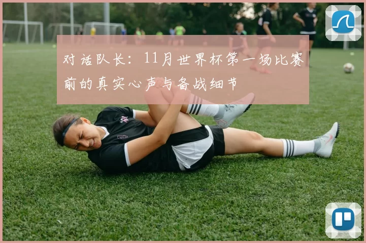 对话队长:11月世界杯第一场比赛前的真实心声与备战细节