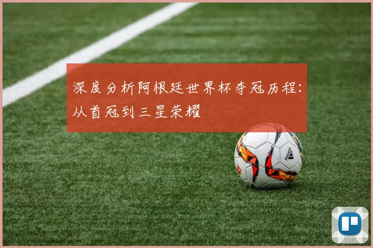 深度分析阿根廷世界杯夺冠历程：从首冠到三星荣耀
