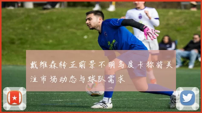 戴维森转正前景不明乌度卡称将关注市场动态与球队需求