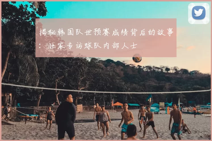 揭秘韩国队世预赛成绩背后的故事:独家专访球队内部人士