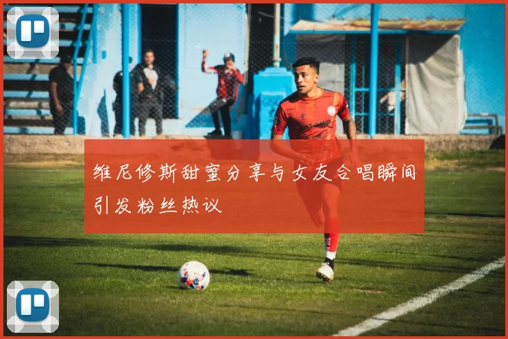 维尼修斯甜蜜分享与女友合唱瞬间引发粉丝热议