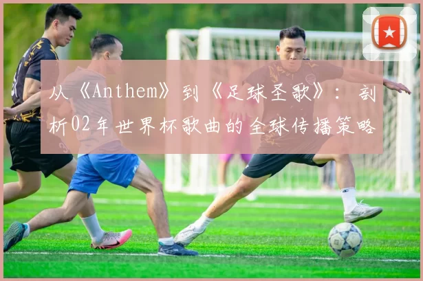 从《Anthem》到《足球圣歌》:剖析02年世界杯歌曲的全球传播策略