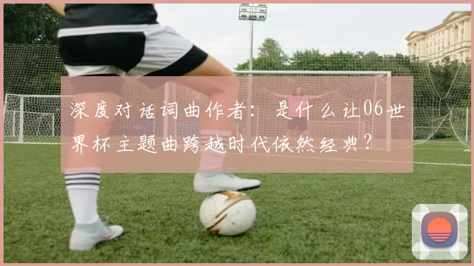 深度对话词曲作者：是什么让06世界杯主题曲跨越时代依然经典？