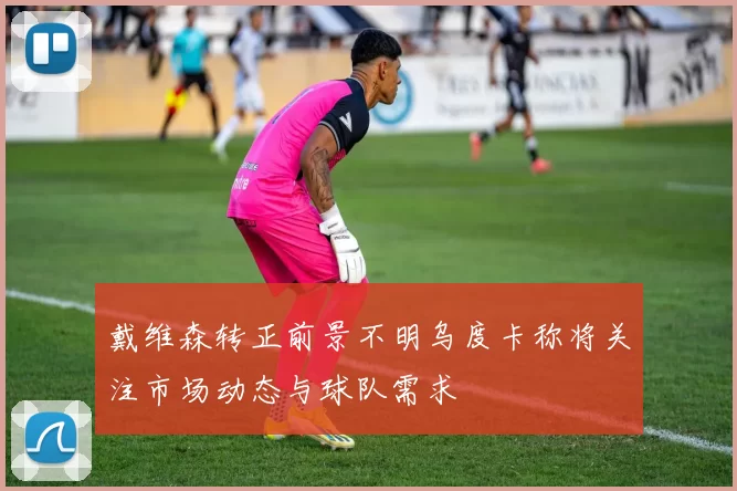 戴维森转正前景不明乌度卡称将关注市场动态与球队需求