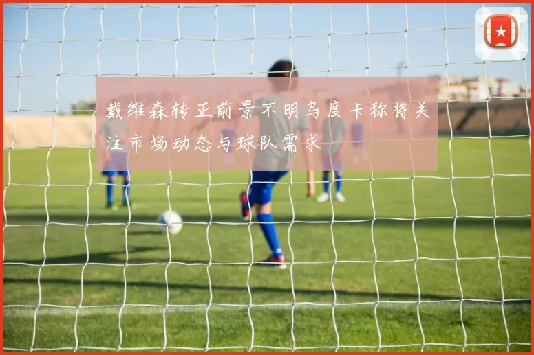 戴维森转正前景不明乌度卡称将关注市场动态与球队需求