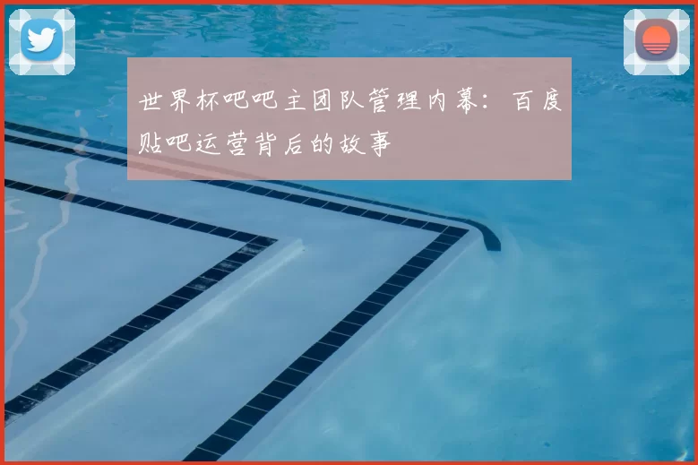 世界杯吧吧主团队管理内幕:百度贴吧运营背后的故事