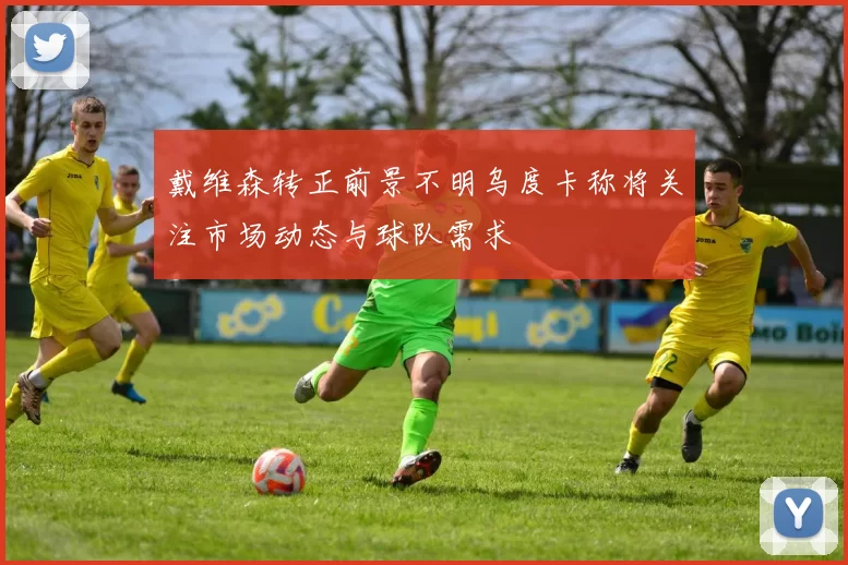 戴维森转正前景不明乌度卡称将关注市场动态与球队需求