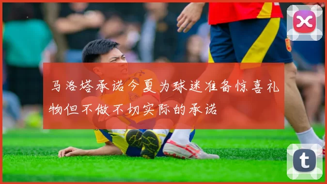 马洛塔承诺今夏为球迷准备惊喜礼物但不做不切实际的承诺