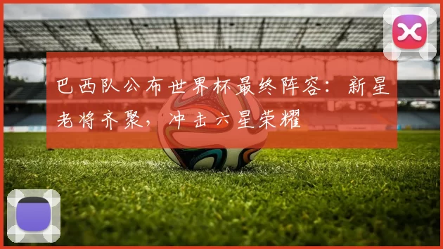 巴西队公布世界杯最终阵容：新星老将齐聚，冲击六星荣耀