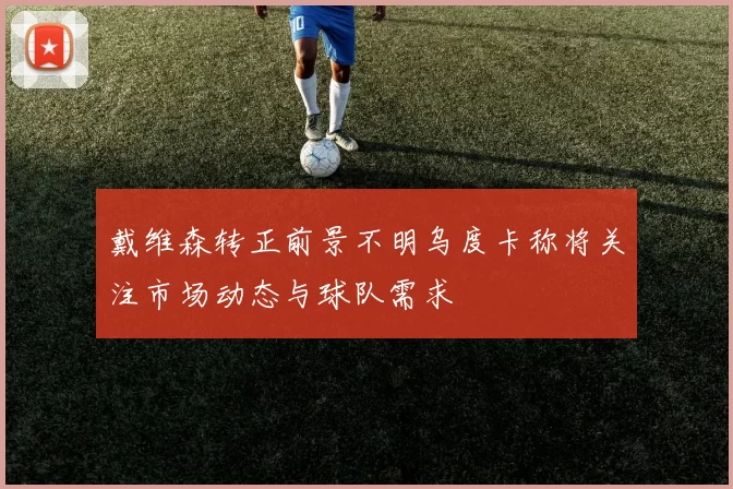 戴维森转正前景不明乌度卡称将关注市场动态与球队需求
