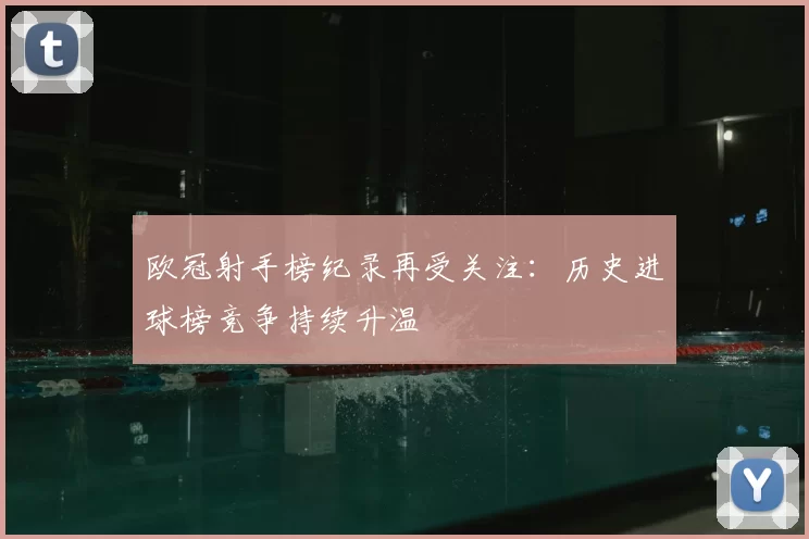 欧冠射手榜纪录再受关注：历史进球榜竞争持续升温
