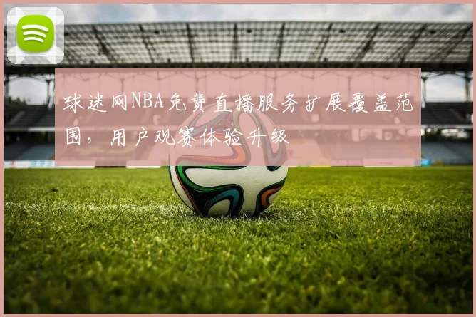 球迷网NBA免费直播服务扩展覆盖范围，用户观赛体验升级