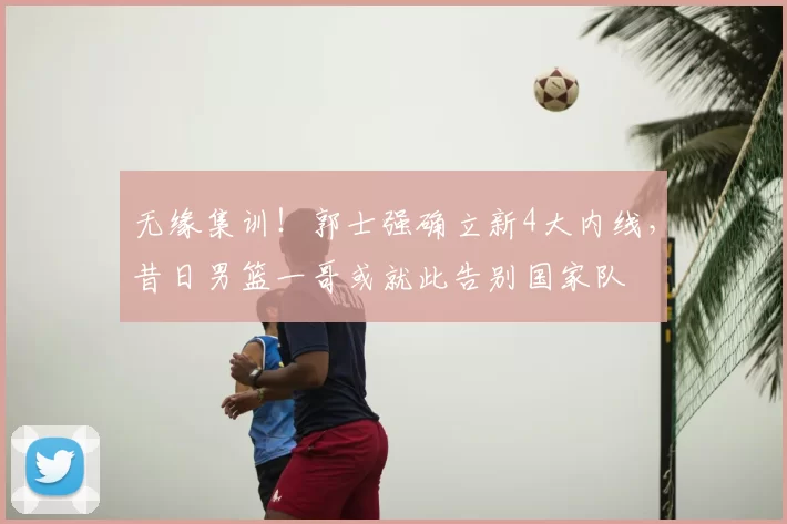 无缘集训!郭士强确立新4大内线,昔日男篮一哥或就此告别国家队
