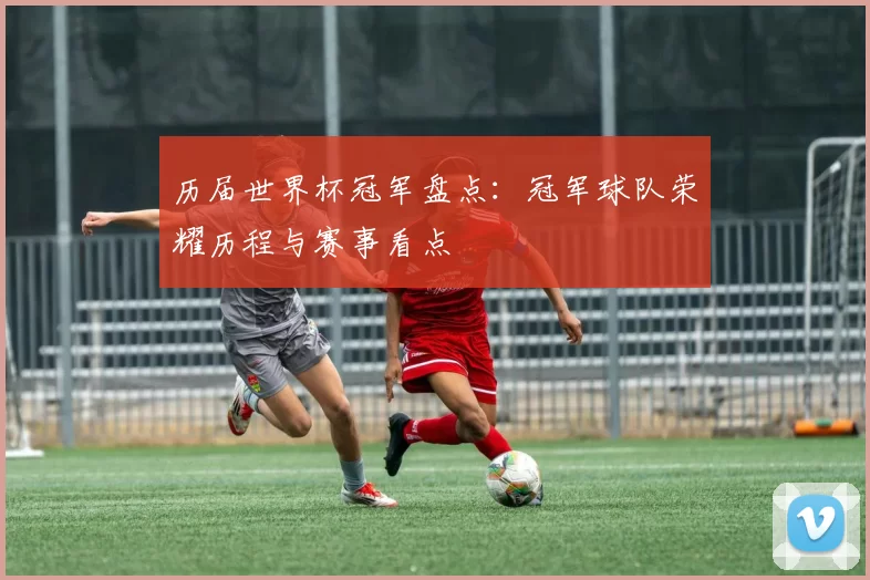 历届世界杯冠军盘点：冠军球队荣耀历程与赛事看点
