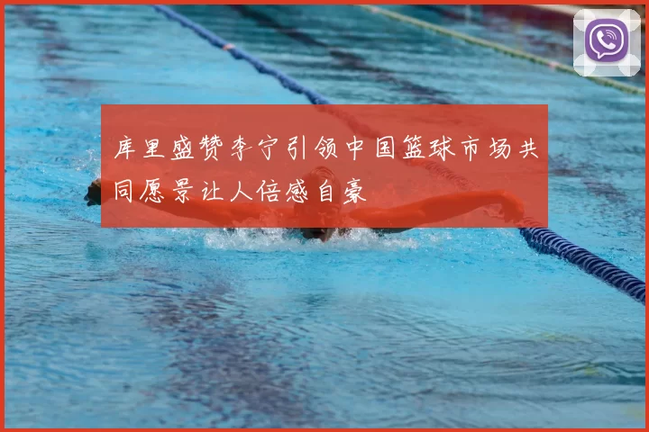 库里盛赞李宁引领中国篮球市场共同愿景让人倍感自豪