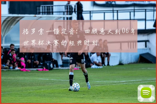 格罗索一锤定音：回顾意大利06年世界杯决赛的经典时刻