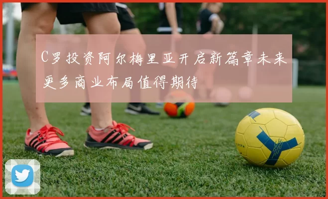 C罗投资阿尔梅里亚开启新篇章未来更多商业布局值得期待
