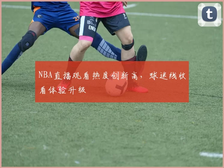 NBA直播观看热度创新高，球迷线收看体验升级