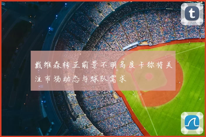 戴维森转正前景不明乌度卡称将关注市场动态与球队需求